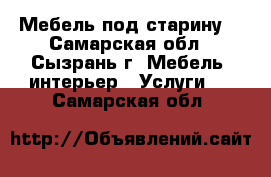 Мебель под старину  - Самарская обл., Сызрань г. Мебель, интерьер » Услуги   . Самарская обл.